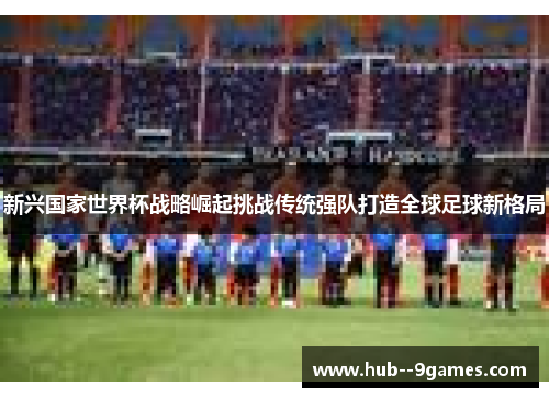 新兴国家世界杯战略崛起挑战传统强队打造全球足球新格局 新兴国家世界杯战略崛起挑战传统强队打造全球足球新格局