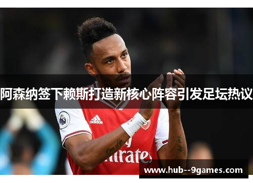阿森纳签下赖斯打造新核心阵容引发足坛热议 阿森纳签下赖斯打造新核心阵容引发足坛热议